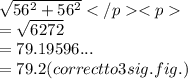 \sqrt{56^{2} +56^{2} } \\ =\sqrt{6272} \\ =79.19596... \\ =79.2(correct to 3 sig. fig.)