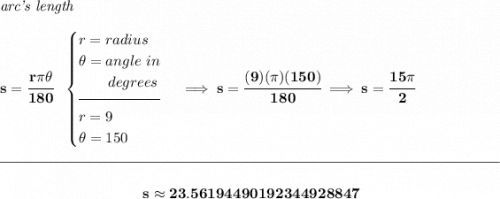 \bf \textit{arc's length}\\\\&#10;s=\cfrac{r\pi \theta }{180}~~&#10;\begin{cases}&#10;r=radius\\&#10;\theta =angle~in\\&#10;\qquad degrees\\[-0.5em]&#10;\hrulefill\\&#10;r=9\\&#10;\theta =150&#10;\end{cases}\implies s=\cfrac{(9)(\pi )(150)}{180}\implies s=\cfrac{15\pi }{2}&#10;\\\\[-0.35em]&#10;\rule{34em}{0.25pt}\\\\&#10;~\hfill s\approx 23.56194490192344928847~\hfill