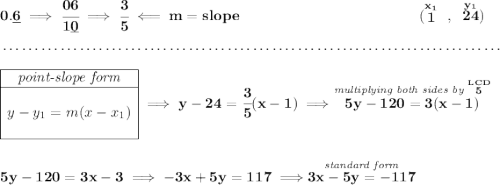 \bf 0.\underline{6}\implies \cfrac{06}{1\underline{0}}\implies \cfrac{3}{5}\impliedby m = slope&#10;~\hspace{12em}&#10;(\stackrel{x_1}{1}~,~\stackrel{y_1}{24})&#10;\\\\[-0.35em]&#10;~\dotfill\\\\&#10;\begin{array}{|c|ll}&#10;\cline{1-1}&#10;\textit{point-slope form}\\&#10;\cline{1-1}&#10;\\&#10;y-y_1=m(x-x_1)&#10;\\\\&#10;\cline{1-1}&#10;\end{array}\implies y-24=\cfrac{3}{5}(x-1)\implies \stackrel{\textit{multiplying both sides by }\stackrel{LCD}{5}}{5y-120=3(x-1)}&#10;\\\\\\&#10;5y-120=3x-3\implies -3x+5y=117\implies \stackrel{\textit{standard form}}{3x-5y=-117}