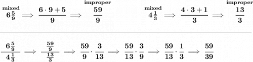 \bf \stackrel{mixed}{6\frac{5}{9}}\implies \cfrac{6\cdot 9+5}{9}\implies \stackrel{improper}{\cfrac{59}{9}}~\hfill&#10;\stackrel{mixed}{4\frac{1}{3}}\implies \cfrac{4\cdot 3+1}{3}\implies \stackrel{improper}{\cfrac{13}{3}}&#10;\\\\[-0.35em]&#10;\rule{34em}{0.25pt}\\\\&#10;\cfrac{~~6\frac{5}{9}~~}{4\frac{1}{3}}\implies \cfrac{~~\frac{59}{9}~~}{\frac{13}{3}}\implies \cfrac{59}{9}\cdot \cfrac{3}{13}\implies \cfrac{59}{13}&#10;\cdot \cfrac{3}{9}\implies \cfrac{59}{13}\cdot \cfrac{1}{3}\implies \cfrac{59}{39}