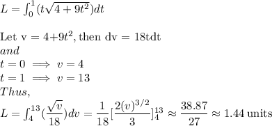 L = \int_0^1 (t\sqrt{4+9t^2})dt\\\\\text{Let v = 4+9}t^2, \text{then dv = 18tdt}\\and\\t=0\implies v = 4\\t=1 \implies v = 13\\Thus,\\L = \int_4^{13}(\dfrac{\sqrt{v}}{18})dv = \dfrac{1}{18} [\dfrac{2(v)^{3/2}}{3}]^{13}_4 \approx \dfrac{38.87}{27} \approx 1.44 \: \rm units