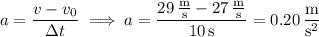 a=\dfrac{v-v_0}{\Delta t}\implies a=\dfrac{29\,\frac{\mathrm m}{\mathrm s}-27\,\frac{\mathrm m}{\mathrm s}}{10\,\mathrm s}=0.20\,\dfrac{\mathrm m}{\mathrm s^2}