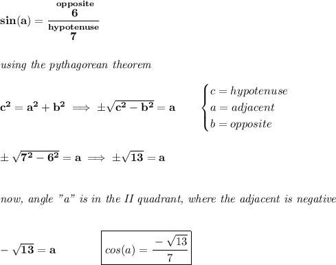 \bf sin(a)=\cfrac{\stackrel{opposite}{6}}{\stackrel{hypotenuse}{7}}&#10;\\\\\\&#10;\textit{using the pythagorean theorem}\\\\&#10;c^2=a^2+b^2\implies \pm\sqrt{c^2-b^2}=a\qquad &#10;\begin{cases}&#10;c=hypotenuse\\&#10;a=adjacent\\&#10;b=opposite\\&#10;\end{cases}&#10;\\\\\\&#10;\pm\sqrt{7^2-6^2}=a\implies \pm\sqrt{13}=a&#10;\\\\\\&#10;\textit{now, angle "a" is in the II quadrant, where the adjacent is negative}&#10;\\\\\\&#10;-\sqrt{13}=a\qquad \qquad \boxed{cos(a)=\cfrac{-\sqrt{13}}{7}}