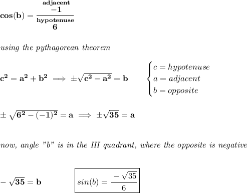\bf cos(b)=\cfrac{\stackrel{adjacent}{-1}}{\stackrel{hypotenuse}{6}}&#10;\\\\\\&#10;\textit{using the pythagorean theorem}\\\\&#10;c^2=a^2+b^2\implies \pm\sqrt{c^2-a^2}=b\qquad &#10;\begin{cases}&#10;c=hypotenuse\\&#10;a=adjacent\\&#10;b=opposite\\&#10;\end{cases}&#10;\\\\\\&#10;\pm\sqrt{6^2-(-1)^2}=a\implies \pm\sqrt{35}=a&#10;\\\\\\&#10;\textit{now, angle "b" is in the III quadrant, where the opposite is negative}&#10;\\\\\\&#10;-\sqrt{35}=b\qquad \qquad \boxed{sin(b)=\cfrac{-\sqrt{35}}{6}}