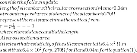 consider the following data\\&#10;length of slicon bar with circular cross section is 4cm or 0.04m\\&#10;at room temperature resistance of the slicon bar is 270\Omega \\&#10;represent the resistance in mathematical from\\&#10;r=p\frac{1}{A}---1\\&#10;where r is resistance and l is the length \\&#10;A is cross sectional area\\&#10;it is clear that resistivity of the silicon meterial is 6.4\times^2 \Omega.m\\&#10;substitute 6.4\times10^2 for p,270\Omega for R and 0.04m for l i equation (1).\\