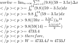 work w =\lim_{n \to \infty }\sum_{i \to 1}^{n}(9.8)(59-3.5x)\Delta x\\=\int_{0}^{14}(9.8)(59-3.5x)dx\\=9.8\int_{0}^{14}(59-3.5x)dx\\9.8((59x-\frac{3.5x^2}{2})){_{0}}^{14}\\9.8(59(14)-\frac{3.5(14)^2}{2})\\=4733.4\\therefore,\\W=4733.4J\approx 4733J