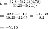 b= \frac{32.8-5(2.1)(4.78)}{30.25-5(2.1)^2} \\ \\ = \frac{32.8-50.19}{30.25-22.05} = \frac{-17.39}{8.2} \\ \\ =-2.12