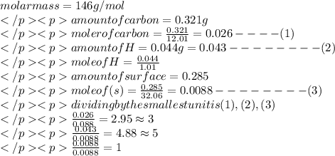 molar mass =146g/mol\\amount of carbon=0.321g\\moler of carbon=\frac{0.321}{12.01}=0.026----(1)\\amount of H=0.044g=0.043--------(2)\\mole of H=\frac{0.044}{1.01}\\amount of surface=0.285\\mole of (s)=\frac{0.285}{32.06}=0.0088--------(3)\\dividing by the smallest unit is (1),(2),(3)\\\frac{0.026}{0.088}=2.95\approx 3\\\frac{0.043}{0.0088}=4.88\approx 5\\\frac{0.0088}{0.0088}=1\\