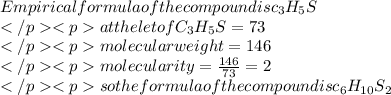 Empirical formula of the compound is c_{3}H_{5}S\\at the let of C_{3}H_{5}S=73\\molecular weight=146\\molecularity=\frac{146}{73}=2\\so the formula of the compound is c_{6}H_{10}S_{2}