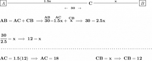 \bf \underset{\leftarrow ~~30~~\to}{\boxed{A}\stackrel{1.5x}{\rule[0.35em]{18em}{0.25pt}}C\stackrel{x}{\rule[0.35em]{10em}{0.25pt}}\boxed{B}}&#10;\\\\\\&#10;AB=AC+CB\implies \stackrel{AB}{30}=\stackrel{AC}{1.5x}+\stackrel{CB}{x}\implies 30=2.5x&#10;\\\\\\&#10;\cfrac{30}{2.5}=x\implies 12=x&#10;\\\\[-0.35em]&#10;~\dotfill\\\\&#10;AC=1.5(12)\implies AC=18~\hspace{8em} CB=x\implies CB=12