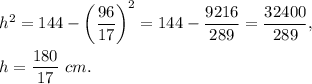 h^2=144-\left(\dfrac{96}{17}\right)^2=144-\dfrac{9216}{289}=\dfrac{32400}{289},\\ \\h=\dfrac{180}{17}\ cm.