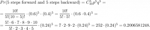 Pr(\text{5 steps forward and 5 steps backward})=C_{10}^5p^5q^5=\\ \\=\dfrac{10!}{5!(10-5)!}\cdot (0.6)^5\cdot (0.4)^5=\dfrac{10!}{5!\cdot 5!}\cdot (0.6\cdot 0.4)^5=\\ \\=\dfrac{5!\cdot 6\cdot 7\cdot 8\cdot 9\cdot 10}{5!\cdot 2\cdot 3\cdot 4\cdot 5}\cdot (0.24)^5=7\cdot2\cdot 9\cdot 2\cdot (0.24)^5=252\cdot (0.24)^5=0.2006581248.