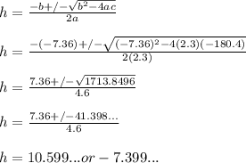 h=\frac{-b+/-\sqrt{b^2-4ac}}{2a}\\ \\ h= \frac{-(-7.36)+/-\sqrt{(-7.36)^2-4(2.3)(-180.4)}}{2(2.3)}\\ \\ h= \frac{7.36+/-\sqrt{1713.8496}}{4.6} \\ \\ h=\frac{7.36+/-41.398...}{4.6} \\ \\ h= 10.599... or -7.399...