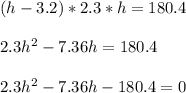 (h-3.2)*2.3*h = 180.4\\ \\ 2.3h^2 -7.36h=180.4\\ \\ 2.3h^2-7.36h-180.4=0