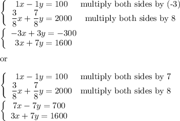 \left\{\begin{array}{ccc}1x-1y=100&\text{multiply both sides by (-3)}\\\dfrac{3}{8}x+\dfrac{7}{8}y=2000&\text{multiply both sides by 8}\end{array}\right\\\\\left\{\begin{array}{ccc}-3x+3y=-300\\3x+7y=1600\end{array}\right\\\\\text{or}\\\\\left\{\begin{array}{ccc}1x-1y=100&\text{multiply both sides by 7}\\\dfrac{3}{8}x+\dfrac{7}{8}y=2000&\text{multiply both sides by 8}\end{array}\right\\\\\left\{\begin{array}{ccc}7x-7y=700\\3x+7y=1600\end{array}\right