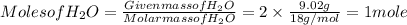 Molesof H_{2}O = \frac{Given massof H_{2}O}{ Molar mass of H_{2}O} = 2 \times \frac{9.02 g}{18 g/ mol} = 1 mole