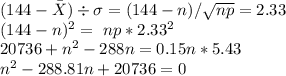 (144-\bar{X})\div \sigma = (144-n)/\sqrt{np} = 2.33\\\ (144-n)^{2} = \ np*2.33^{2}\\\ 20736 +n^{2} - 288n = 0.15n*5.43\\\ n^{2} - 288.81n + 20736=0