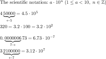\text{The scientific notation:}\ a\cdot10^n\ (1\leq a < 10,\ n\in\mathbb{Z})\\\\4\underbrace{50000}_{\leftarrow5}=4.5\cdot10^5\\\\320=3.2\cdot100=3.2\cdot10^2\\\\0.\underbrace{0000006}_{7\rightarrow}73=6.73\cdot10^{-7}\\\\3\underbrace{2100000}_{\leftarrow7}=3.12\cdot10^7