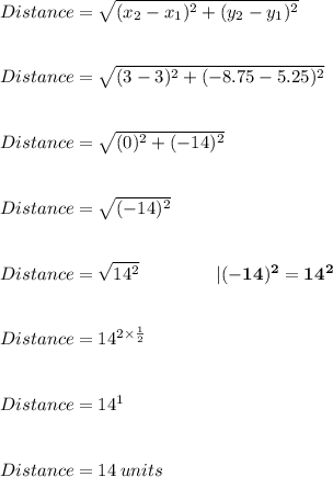 Distance = \sqrt{ ( x_{2}-x_{1})^{2}+(y_{2}-y_{1})^2} \\  \\  \\ Distance = \sqrt{ ( 3 - 3 )^{2} + ( - 8.75 - 5.25 )^{2}}  \\ \\ \\ Distance = \sqrt{ ( 0 )^{2}  + ( - 14)^{2}}  \\ \\ \\ Distance = \sqrt{ ( - 14 )^{2}} \\ \\ \\ Distance = \sqrt{ 14^{2}} \:\:\:\:\:\:\:\:\:\:\: \:  \:  \:  \:  \:  \:  \:  \:  | \bold{ ( - 14 )^{2} = 14^{2}}  \\  \\  \\ Distance =  {14}^{2 \times  \frac{1}{2} }  \\  \\  \\  Distance =  {14}^{1}  \\  \\  \\  Distance = 14 \: units