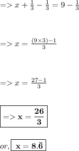 =  x + \frac{1}{3} - \frac{1}{3} = 9 - \frac{1}{3} \\ \\ \\ \\ =  x = \frac{(9 \times 3) - 1}{3} \\ \\ \\ \\ =  x = \frac{27 - 1}{3} \\ \\ \\ \boxed{ \bold{=  x = \frac{26}{3} }} \\ \\ \\ or , \boxed{ \bold{ \: x = 8. \bar{6}}}