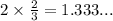 2 \times \frac{2}{3}=1.333...