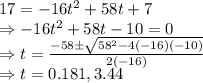 17=-16t^2+58t+7\\\Rightarrow -16t^2+58t-10=0\\\Rightarrow t=\frac{-58\pm \sqrt{58^2-4\left(-16\right)\left(-10\right)}}{2\left(-16\right)}\\\Rightarrow t=0.181,3.44