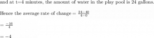 \text{and at t=4 minutes, the amount of water in the play pool is 24 gallons.}\\&#10;\\&#10;\text{Hence the average rate of change}=\frac{24-40}{4-0}\\&#10;\\&#10;=\frac{-16}{4}\\&#10;\\&#10;=-4