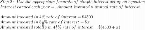 Step \; 2: \; Use \; the \; appropriate \; formula \; of \; simple \; interest \; set \; up \; an \; equation\\Interest \; earned \; each \; year = \; Amount \; invested \times annual \; rate \; of \; interest\\\\Amount \; invested \; in \; 4 \% \; rate \; of \; interest=\$4500\\Amount \; invested \; in \; 5\frac{1}{2}\% \; rate \; of \; interest= \$x\\Amount \; invested \; totally \; in \; 4\frac{1}{2}\% \; rate \; of \; interest = \$(4500+x)
