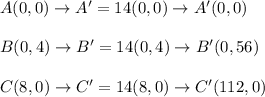 A(0, 0) \rightarrow A'=14(0,0) \rightarrow A'(0,0) \\ \\ B(0, 4) \rightarrow B'=14(0,4) \rightarrow B'(0,56) \\ \\ C(8, 0) \rightarrow C'=14(8,0) \rightarrow C'(112,0)