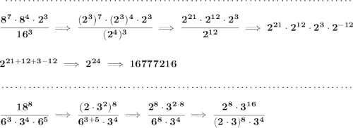 \bf ~\dotfill\\\\&#10;\cfrac{8^7\cdot 8^4\cdot 2^3}{16^3}\implies \cfrac{(2^3)^7\cdot (2^3)^4\cdot 2^3}{(2^4)^3}\implies \cfrac{2^{21}\cdot 2^{12}\cdot 2^3}{2^{12}}\implies 2^{21}\cdot 2^{12}\cdot 2^3\cdot 2^{-12}&#10;\\\\\\&#10;2^{21+12+3-12}\implies 2^{24}\implies 16777216&#10;\\\\[-0.35em]&#10;~\dotfill\\\\&#10;\cfrac{18^8}{6^3\cdot 3^4\cdot 6^5}\implies \cfrac{(2\cdot 3^2)^8}{6^{3+5}\cdot 3^4}\implies \cfrac{2^8\cdot 3^{2\cdot 8}}{6^8\cdot 3^4}\implies \cfrac{2^8\cdot 3^{16}}{(2\cdot 3)^8\cdot 3^4}