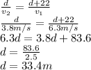 \frac{d}{v_2} =\frac{d+22}{v_1}\\ \frac{d}{3.8 m/s} =\frac{d+22}{6.3 m/s}\\ 6.3d=3.8d+83.6\\ d=\frac{83.6}{2.5} \\ d=33.4 m