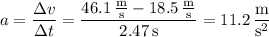 a=\dfrac{\Delta v}{\Delta t}=\dfrac{46.1\,\frac{\mathrm m}{\mathrm s}-18.5\,\frac{\mathrm m}{\mathrm s}}{2.47\,\mathrm s}=11.2\,\dfrac{\mathrm m}{\mathrm s^2}