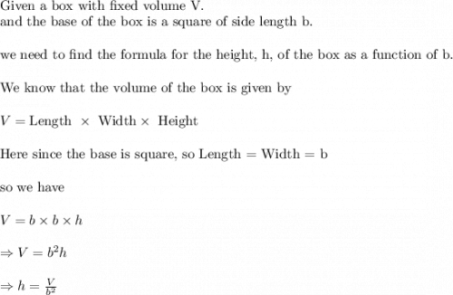 \\&#10;\text{Given a box with fixed volume V.}\\&#10;\text{and the base of the box is  a square of side length b.}\\&#10;\\&#10;\text{we need to find the formula for the height, h, of the box as a function of b.}\\&#10;\\&#10;\text{We know that the volume of the box is given by}\\&#10;\\&#10;V=\text{Length }\times \text{ Width}\times \text{ Height}\\&#10;\\&#10;\text{Here since the base is square, so Length = Width = b}\\&#10;\\&#10;\text{so we have}\\&#10;\\&#10;V=b\times b\times h\\&#10;\\&#10;\Rightarrow V=b^2h\\&#10;\\&#10;\Rightarrow h=\frac{V}{b^2}
