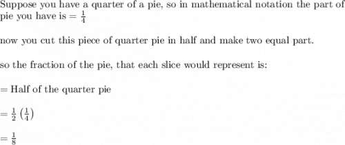 \\&#10;\text{Suppose you have a quarter of a pie, so in mathematical notation the part of }\\&#10;\text{pie you have is}=\frac{1}{4}\\&#10;\\&#10;\text{now you cut this piece of quarter pie in half and make two equal part.}\\&#10;\\&#10;\text{so the fraction of the pie, that each slice would represent is:}\\&#10;\\&#10;=\text{Half of the quarter pie}\\&#10;\\&#10;=\frac{1}{2}\left ( \frac{1}{4} \right )\\&#10;\\&#10;=\frac{1}{8}