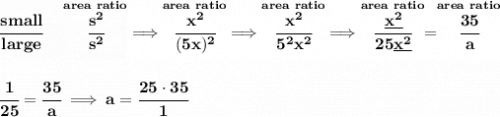 \bf \cfrac{small}{large}\quad \stackrel{area~ratio}{\cfrac{s^2}{s^2}}\implies \stackrel{area~ratio}{\cfrac{x^2}{(5x)^2}}\implies \stackrel{area~ratio}{\cfrac{x^2}{5^2x^2}}\implies \stackrel{area~ratio}{\cfrac{\underline{x^2}}{25\underline{x^2}}}=\stackrel{area~ratio}{\cfrac{35}{a}}&#10;\\\\\\&#10;\cfrac{1}{25}=\cfrac{35}{a}\implies a=\cfrac{25\cdot 35}{1}