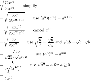 \sqrt{\dfrac{72x^{16}}{50x^{36}}}\qquad\text{simplify}\\\\=\sqrt{\dfrac{36x^{16}}{25x{^{20+16}}}}\qquad\text{use}\ (a^n)(a^m)=a^{n+m}\\\\=\sqrt{\dfrac{36x^{16}}{25x^{20}x^{16}}}\qquad\text{cancel}\ x^{16}\\\\=\sqrt{\dfrac{36}{25x^{20}}}\qquad\text{use}\ \sqrt{\dfrac{a}{b}}=\dfrac{\sqrt{a}}{\sqrt{b}}\ \text{and}\ \sqrt{ab}=\sqrt{a}\cdot\sqrt{b}\\\\=\dfrac{\sqrt{36}}{\sqrt{25}\cdot\sqrt{x^{10\cdot2}}}\qquad\text{use}\ (a^n)^m=a^{nm}\\\\=\dfrac{6}{5\sqrt{(x^{10})^2}}\qquad\text{use}\ \sqrt{a^2}=a\ \text{for}\ a\geq0\\\\=\dfrac{6}{5x^{10}}