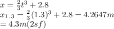 x=\frac{2}{3} t^3 + 2.8\\ x_1_._3 =\frac{2}{3}(1.3)^3+2.8= 4.2647 m\\ =4.3 m (2 sf)
