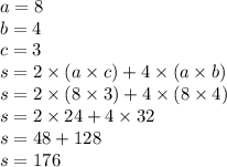 a = 8 \\ b = 4 \\ c = 3 \\ s = 2 \times (a \times c) + 4 \times (a \times b) \\ s = 2 \times (8 \times 3) + 4 \times (8 \times 4) \\ s = 2 \times 24 + 4 \times 32 \\ s = 48 + 128 \\ s = 176