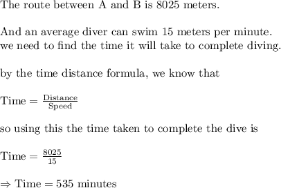 \text{The route between A and B is 8025 meters.}\\&#10;\\&#10;\text{And an average diver can swim 15 meters per minute.}\\&#10;\text{we need to find the time it will take to complete diving.}\\&#10;\\&#10;\text{by the time distance formula, we know that}\\&#10;\\&#10;\text{Time}=\frac{\text{Distance}}{\text{Speed}}\\&#10;\\&#10;\text{so using this the time taken to complete the dive is}\\&#10;\\&#10;\text{Time}=\frac{8025}{15}\\&#10;\\&#10;\Rightarrow \text{Time}=535 \text{ minutes}