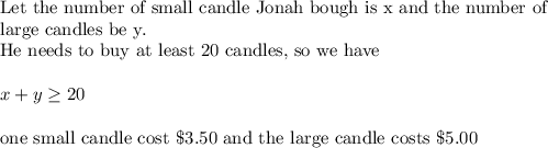 \text{Let the number of small candle Jonah bough is x and the number of }\\&#10;\text{large candles be y.}\\&#10;\text{He needs to buy at least 20 candles, so we have}\\&#10;\\&#10;x+y \geq 20\\&#10;\\&#10;\text{one small candle cost }\$3.50 \text{ and the large candle costs }\$5.00