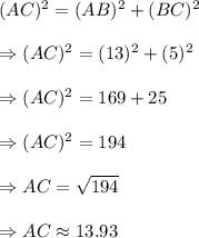 (AC)^2=(AB)^2+(BC)^2\\&#10;\\&#10;\Rightarrow (AC)^2=(13)^2+(5)^2\\&#10;\\&#10;\Rightarrow (AC)^2=169+25\\&#10;\\&#10;\Rightarrow (AC)^2=194\\&#10;\\&#10;\Rightarrow AC=\sqrt{194}\\&#10;\\&#10;\Rightarrow AC \approx 13.93