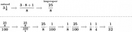 \bf \stackrel{mixed}{3\frac{1}{8}}\implies \cfrac{3\cdot 8+1}{8}\implies \stackrel{improper}{\cfrac{25}{8}} \\\\[-0.35em] ~\dotfill\\\\ \cfrac{~~\frac{25}{8}~~}{100}\implies \cfrac{~~\frac{25}{8}~~}{\frac{100}{1}}\implies \cfrac{25}{8}\cdot \cfrac{1}{100}\implies \cfrac{1}{8}\cdot \cfrac{25}{100}\implies \cfrac{1}{8}\cdot \cfrac{1}{4}\implies \cfrac{1}{32}