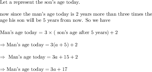 \\&#10;\text{Let a represent the son's age today.}\\&#10;\\&#10;\text{now since the man's age today is 2 years more than three times the}\\&#10;\text{age his son will be 5 years from now. So we have}\\&#10;\\&#10;\text{Man's age today = }3\times(\text{ son's age after 5 years})+2\\&#10;\\&#10;\Rightarrow \text{Man's age today}=3(a+5)+2\\&#10;\\&#10;\Rightarrow \text{ Man's age today}=3a+15+2\\&#10;\\&#10;\Rightarrow \text{Man's age today}=3a+17