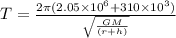 T = \frac{2\pi (2.05 \times 10^6 + 310 \times 10^3)}{\sqrt{\frac{GM}{(r + h)}}}
