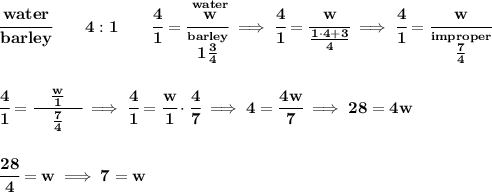 \bf \cfrac{water}{barley}\qquad 4:1\qquad\cfrac{4}{1}=\cfrac{\stackrel{water}{w}}{\stackrel{barley}{1\frac{3}{4}}}\implies \cfrac{4}{1}=\cfrac{w}{\frac{1\cdot 4+3}{4}}\implies \cfrac{4}{1}=\cfrac{w}{\stackrel{improper}{\frac{7}{4}}}&#10;\\\\\\&#10;\cfrac{4}{1}=\cfrac{\quad \frac{w}{1}\quad }{\frac{7}{4}}\implies \cfrac{4}{1}=\cfrac{w}{1}\cdot \cfrac{4}{7}\implies 4=\cfrac{4w}{7}\implies 28=4w&#10;\\\\\\&#10;\cfrac{28}{4}=w\implies 7=w