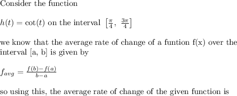 \text{Consider the function}\\&#10;\\&#10;h(t)=\cot(t) \text{ on the interval }\left [ \frac{\pi}{4}, \ \frac{3\pi}{4} \right ]\\&#10;\\&#10;\text{we know that the average rate of change of a funtion f(x) over the }\\&#10;\text{interval [a, b] is given by}\\&#10;\\&#10;f_{avg}=\frac{f(b)-f(a)}{b-a}\\&#10;\\&#10;\text{so using this, the average rate of change of the given function is}
