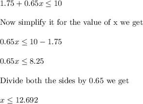1.75+0.65x\leq 10\\ \\ \text{Now simplify it for the value of x we get}\\ \\ 0.65x\leq 10-1.75\\ \\ 0.65x\leq 8.25\\ \\ \text{Divide both the sides by 0.65 we get}\\ \\ x\leq 12.692