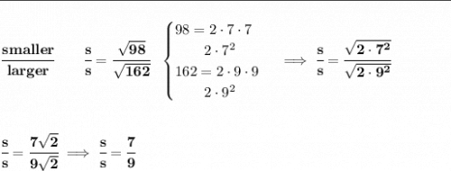 \bf \rule{31em}{0.25pt}\\\\ \cfrac{smaller}{larger}\qquad \cfrac{s}{s}=\cfrac{\sqrt{98}}{\sqrt{162}}~~ \begin{cases} 98=2\cdot 7\cdot 7\\ \qquad 2\cdot 7^2\\ 162=2\cdot 9\cdot 9\\ \qquad 2\cdot 9^2 \end{cases}\implies \cfrac{s}{s}=\cfrac{\sqrt{2\cdot 7^2}}{\sqrt{2\cdot 9^2}} \\[2em] \cfrac{s}{s}=\cfrac{7\sqrt{2}}{9\sqrt{2}}\implies \cfrac{s}{s}=\cfrac{7}{9}