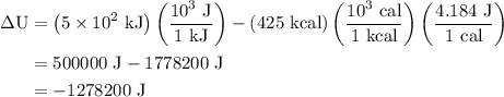 \begin{aligned}\Delta {\text{U}} &= \left( {5 \times {{10}^2}{\text{ kJ}}}\right)\left( {\frac{{{{10}^3}{\text{ J}}}}{{1{\text{ kJ}}}}} \right)-\left( {425{\text{ kcal}}}\right)\left( {\frac{{{{10}^3}{\text{ cal}}}}{{1{\text{ kcal}}}}} \right)\left( {\frac{{4.184{\text{ J}}}}{{1{\text{ cal}}}}} \right)\\& =500000{\text{ J}} - 1778200{\text{ J}}\\&=- 1{\text{278200 J}}\\\end{aligned}