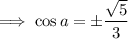\implies\cos a=\pm\dfrac{\sqrt5}3